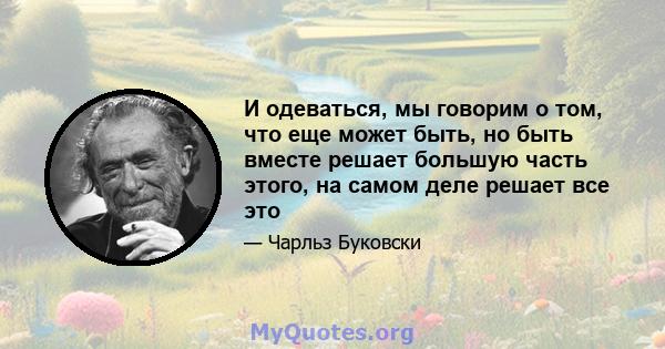 И одеваться, мы говорим о том, что еще может быть, но быть вместе решает большую часть этого, на самом деле решает все это