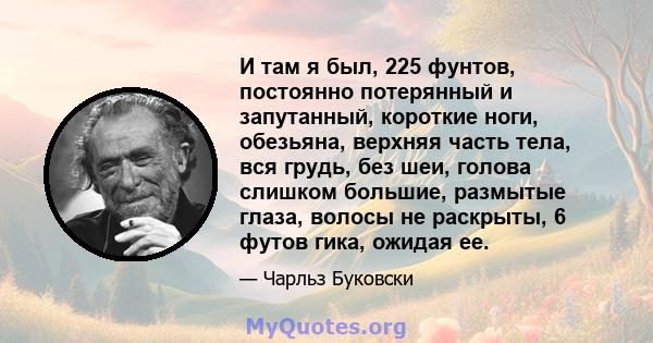 И там я был, 225 фунтов, постоянно потерянный и запутанный, короткие ноги, обезьяна, верхняя часть тела, вся грудь, без шеи, голова слишком большие, размытые глаза, волосы не раскрыты, 6 футов гика, ожидая ее.