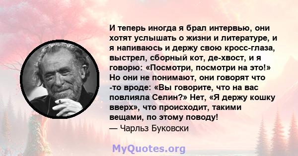 И теперь иногда я брал интервью, они хотят услышать о жизни и литературе, и я напиваюсь и держу свою кросс-глаза, выстрел, сборный кот, де-хвост, и я говорю: «Посмотри, посмотри на это!» Но они не понимают, они говорят