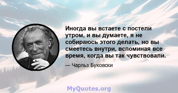 Иногда вы встаете с постели утром, и вы думаете, я не собираюсь этого делать, но вы смеетесь внутри, вспоминая все время, когда вы так чувствовали.