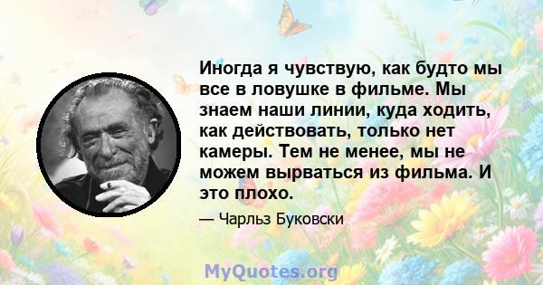 Иногда я чувствую, как будто мы все в ловушке в фильме. Мы знаем наши линии, куда ходить, как действовать, только нет камеры. Тем не менее, мы не можем вырваться из фильма. И это плохо.