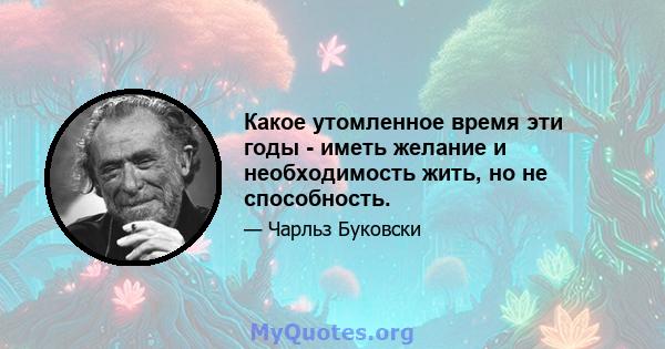 Какое утомленное время эти годы - иметь желание и необходимость жить, но не способность.