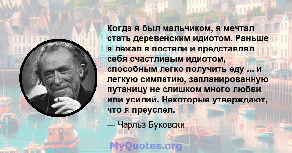 Когда я был мальчиком, я мечтал стать деревенским идиотом. Раньше я лежал в постели и представлял себя счастливым идиотом, способным легко получить еду ... и легкую симпатию, запланированную путаницу не слишком много