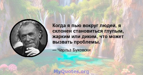 Когда я пью вокруг людей, я склонен становиться глупым, жарким или диким, что может вызвать проблемы.