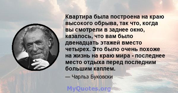 Квартира была построена на краю высокого обрыва, так что, когда вы смотрели в заднее окно, казалось, что вам было двенадцать этажей вместо четырех. Это было очень похоже на жизнь на краю мира - последнее место отдыха