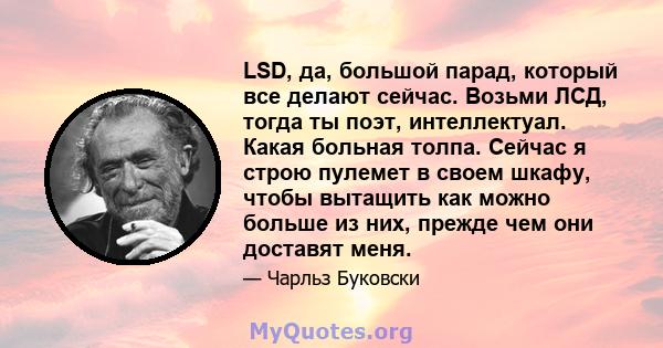 LSD, да, большой парад, который все делают сейчас. Возьми ЛСД, тогда ты поэт, интеллектуал. Какая больная толпа. Сейчас я строю пулемет в своем шкафу, чтобы вытащить как можно больше из них, прежде чем они доставят меня.