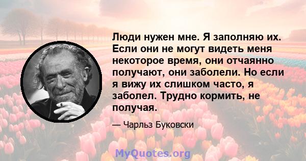 Люди нужен мне. Я заполняю их. Если они не могут видеть меня некоторое время, они отчаянно получают, они заболели. Но если я вижу их слишком часто, я заболел. Трудно кормить, не получая.