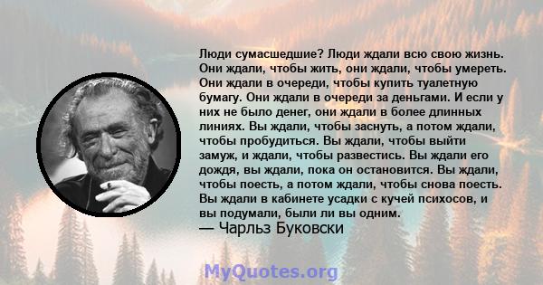 Люди сумасшедшие? Люди ждали всю свою жизнь. Они ждали, чтобы жить, они ждали, чтобы умереть. Они ждали в очереди, чтобы купить туалетную бумагу. Они ждали в очереди за деньгами. И если у них не было денег, они ждали в