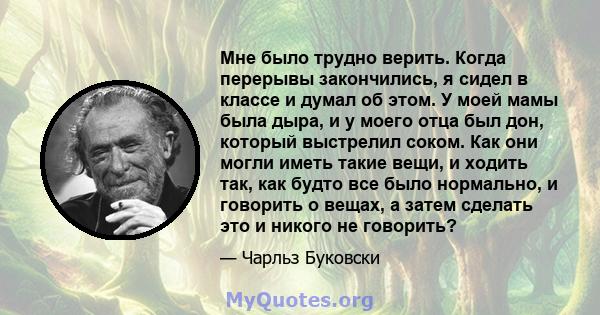 Мне было трудно верить. Когда перерывы закончились, я сидел в классе и думал об этом. У моей мамы была дыра, и у моего отца был дон, который выстрелил соком. Как они могли иметь такие вещи, и ходить так, как будто все