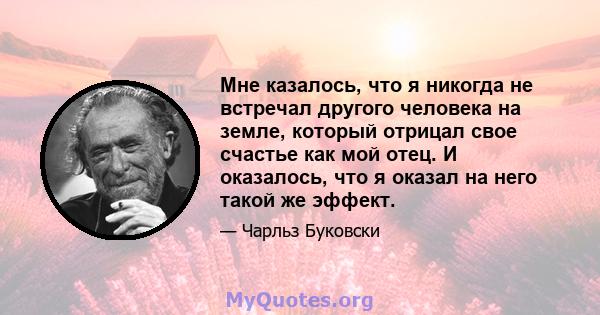 Мне казалось, что я никогда не встречал другого человека на земле, который отрицал свое счастье как мой отец. И оказалось, что я оказал на него такой же эффект.