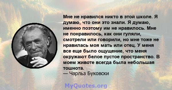 Мне не нравился никто в этой школе. Я думаю, что они это знали. Я думаю, именно поэтому им не нравилось. Мне не понравилось, как они гуляли, смотрели или говорили, но мне тоже не нравилась моя мать или отец. У меня все