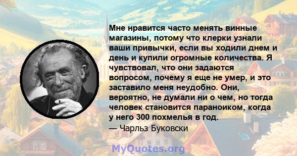 Мне нравится часто менять винные магазины, потому что клерки узнали ваши привычки, если вы ходили днем ​​и день и купили огромные количества. Я чувствовал, что они задаются вопросом, почему я еще не умер, и это