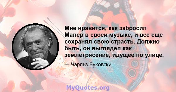 Мне нравится, как забросил Малер в своей музыке, и все еще сохранял свою страсть. Должно быть, он выглядел как землетрясение, идущее по улице.