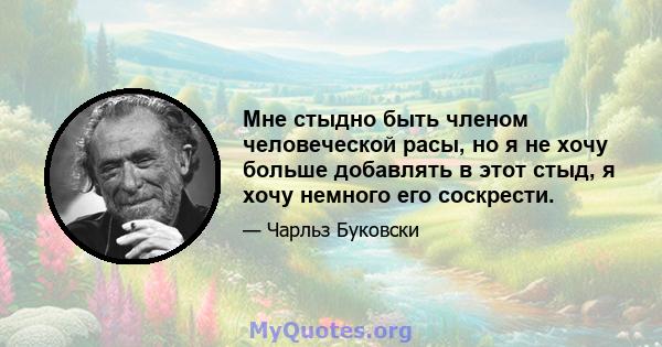 Мне стыдно быть членом человеческой расы, но я не хочу больше добавлять в этот стыд, я хочу немного его соскрести.