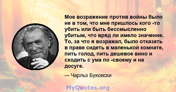 Мое возражение против войны было не в том, что мне пришлось кого -то убить или быть бессмысленно убитым, что вряд ли имело значение. То, за что я возражал, было отказать в праве сидеть в маленькой комнате, пить голод,