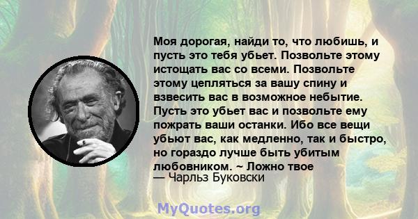 Моя дорогая, найди то, что любишь, и пусть это тебя убьет. Позвольте этому истощать вас со всеми. Позвольте этому цепляться за вашу спину и взвесить вас в возможное небытие. Пусть это убьет вас и позвольте ему пожрать