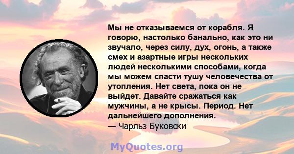 Мы не отказываемся от корабля. Я говорю, настолько банально, как это ни звучало, через силу, дух, огонь, а также смех и азартные игры нескольких людей несколькими способами, когда мы можем спасти тушу человечества от