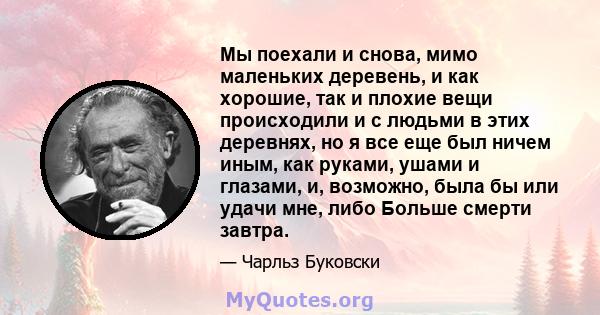 Мы поехали и снова, мимо маленьких деревень, и как хорошие, так и плохие вещи происходили и с людьми в этих деревнях, но я все еще был ничем иным, как руками, ушами и глазами, и, возможно, была бы или удачи мне, либо