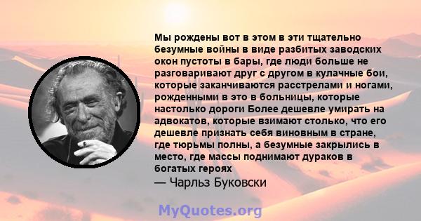 Мы рождены вот в этом в эти тщательно безумные войны в виде разбитых заводских окон пустоты в бары, где люди больше не разговаривают друг с другом в кулачные бои, которые заканчиваются расстрелами и ногами, рожденными в 