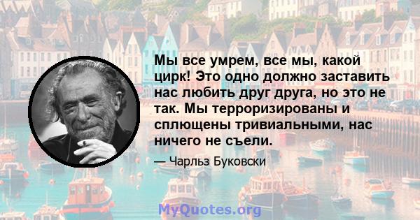 Мы все умрем, все мы, какой цирк! Это одно должно заставить нас любить друг друга, но это не так. Мы терроризированы и сплющены тривиальными, нас ничего не съели.