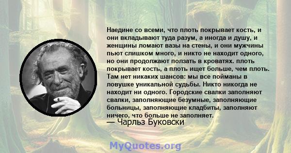 Наедине со всеми, что плоть покрывает кость, и они вкладывают туда разум, а иногда и душу, и женщины ломают вазы на стены, и они мужчины пьют слишком много, и никто не находит одного, но они продолжают ползать в