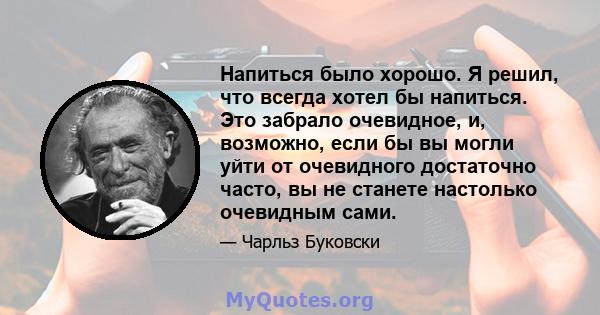 Напиться было хорошо. Я решил, что всегда хотел бы напиться. Это забрало очевидное, и, возможно, если бы вы могли уйти от очевидного достаточно часто, вы не станете настолько очевидным сами.