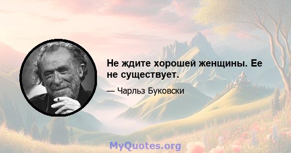 Не ждите хорошей женщины. Ее не существует.