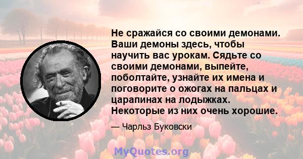 Не сражайся со своими демонами. Ваши демоны здесь, чтобы научить вас урокам. Сядьте со своими демонами, выпейте, поболтайте, узнайте их имена и поговорите о ожогах на пальцах и царапинах на лодыжках. Некоторые из них