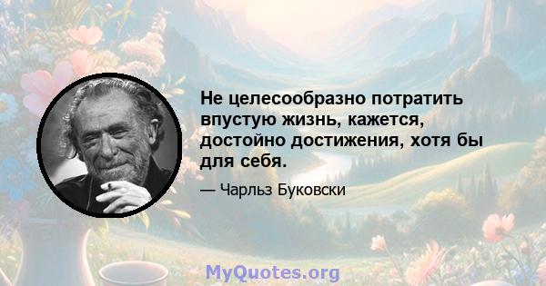 Не целесообразно потратить впустую жизнь, кажется, достойно достижения, хотя бы для себя.