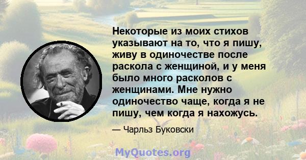 Некоторые из моих стихов указывают на то, что я пишу, живу в одиночестве после раскола с женщиной, и у меня было много расколов с женщинами. Мне нужно одиночество чаще, когда я не пишу, чем когда я нахожусь.