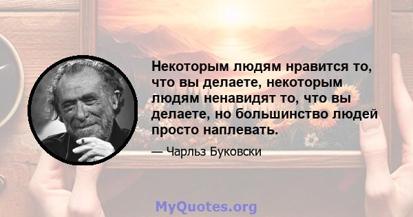 Некоторым людям нравится то, что вы делаете, некоторым людям ненавидят то, что вы делаете, но большинство людей просто наплевать.