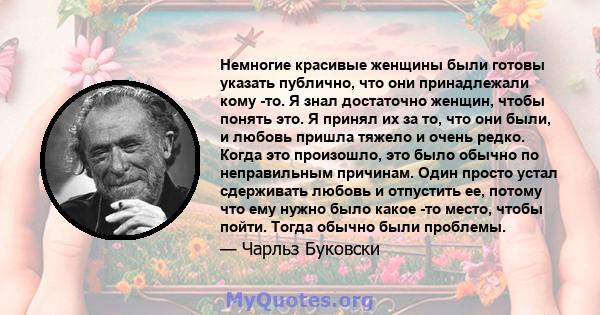 Немногие красивые женщины были готовы указать публично, что они принадлежали кому -то. Я знал достаточно женщин, чтобы понять это. Я принял их за то, что они были, и любовь пришла тяжело и очень редко. Когда это