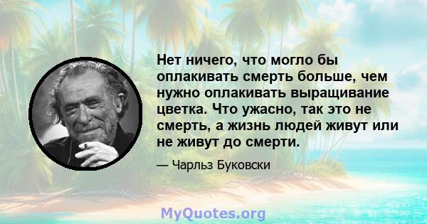 Нет ничего, что могло бы оплакивать смерть больше, чем нужно оплакивать выращивание цветка. Что ужасно, так это не смерть, а жизнь людей живут или не живут до смерти.