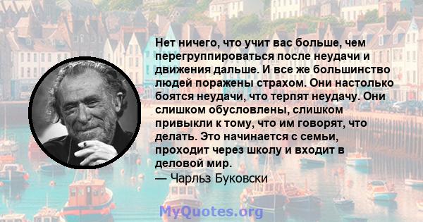 Нет ничего, что учит вас больше, чем перегруппироваться после неудачи и движения дальше. И все же большинство людей поражены страхом. Они настолько боятся неудачи, что терпят неудачу. Они слишком обусловлены, слишком