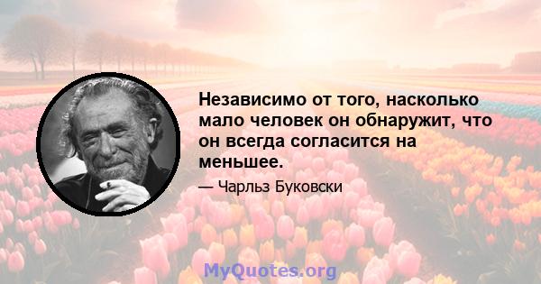 Независимо от того, насколько мало человек он обнаружит, что он всегда согласится на меньшее.