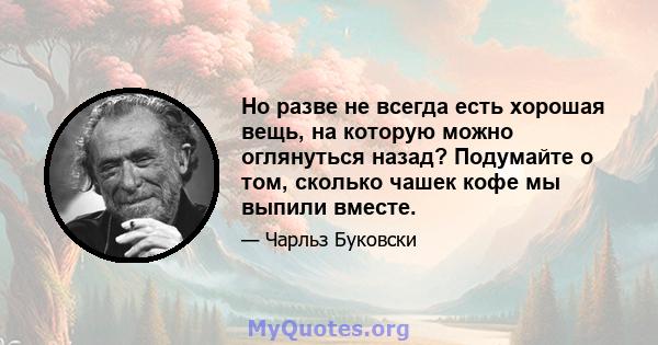 Но разве не всегда есть хорошая вещь, на которую можно оглянуться назад? Подумайте о том, сколько чашек кофе мы выпили вместе.