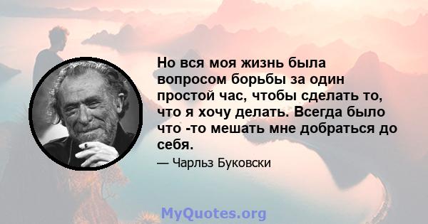 Но вся моя жизнь была вопросом борьбы за один простой час, чтобы сделать то, что я хочу делать. Всегда было что -то мешать мне добраться до себя.