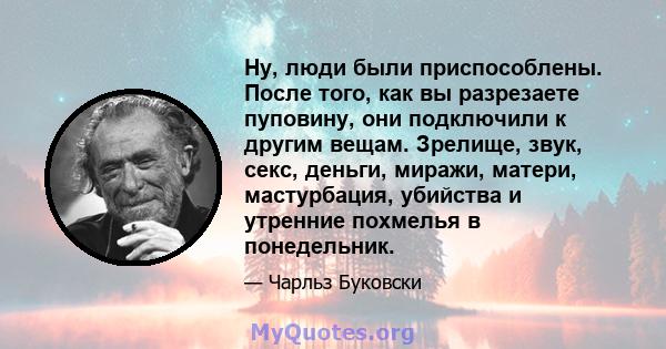 Ну, люди были приспособлены. После того, как вы разрезаете пуповину, они подключили к другим вещам. Зрелище, звук, секс, деньги, миражи, матери, мастурбация, убийства и утренние похмелья в понедельник.