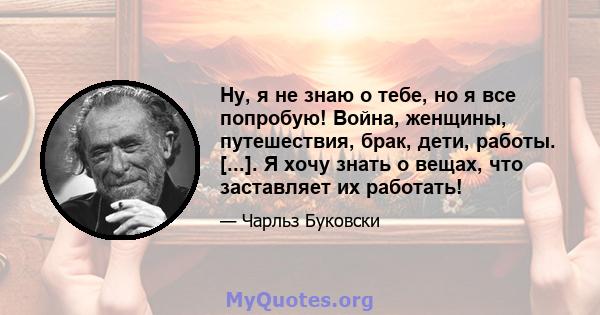 Ну, я не знаю о тебе, но я все попробую! Война, женщины, путешествия, брак, дети, работы. [...]. Я хочу знать о вещах, что заставляет их работать!