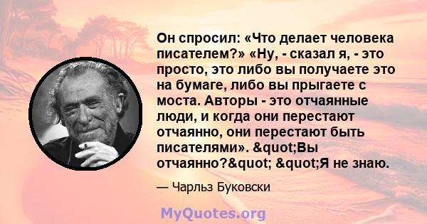 Он спросил: «Что делает человека писателем?» «Ну, - сказал я, - это просто, это либо вы получаете это на бумаге, либо вы прыгаете с моста. Авторы - это отчаянные люди, и когда они перестают отчаянно, они перестают быть