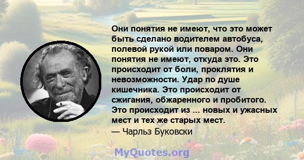 Они понятия не имеют, что это может быть сделано водителем автобуса, полевой рукой или поваром. Они понятия не имеют, откуда это. Это происходит от боли, проклятия и невозможности. Удар по душе кишечника. Это происходит 