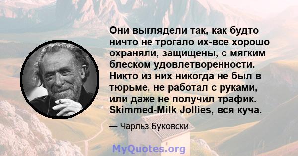 Они выглядели так, как будто ничто не трогало их-все хорошо охраняли, защищены, с мягким блеском удовлетворенности. Никто из них никогда не был в тюрьме, не работал с руками, или даже не получил трафик. Skimmed-Milk