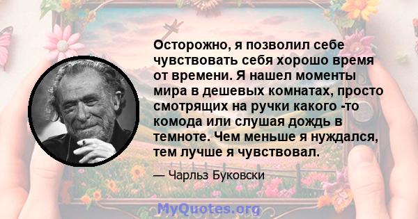 Осторожно, я позволил себе чувствовать себя хорошо время от времени. Я нашел моменты мира в дешевых комнатах, просто смотрящих на ручки какого -то комода или слушая дождь в темноте. Чем меньше я нуждался, тем лучше я