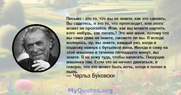 Письмо - это то, что вы не знаете, как это сделать. Вы садитесь, и это то, что происходит, или этого может не произойти. Итак, как вы можете научить кого -нибудь, как писать? Это вне меня, потому что вы сами даже не