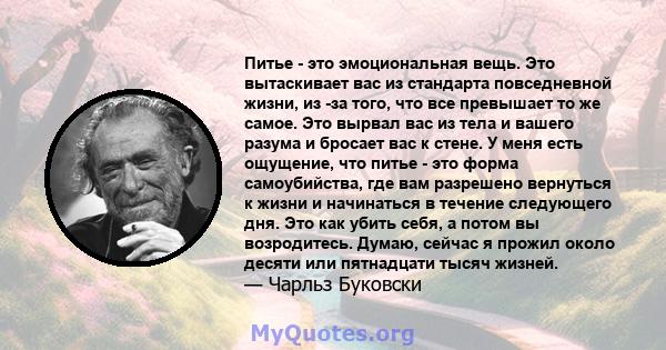 Питье - это эмоциональная вещь. Это вытаскивает вас из стандарта повседневной жизни, из -за того, что все превышает то же самое. Это вырвал вас из тела и вашего разума и бросает вас к стене. У меня есть ощущение, что