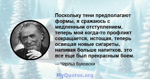 Поскольку тени предполагают формы, я сражаюсь с медленным отступлением, теперь мой когда-то профликт сокращается, истощая, теперь освещая новые сигареты, наливая больше напитков, это все еще был прекрасным боем.