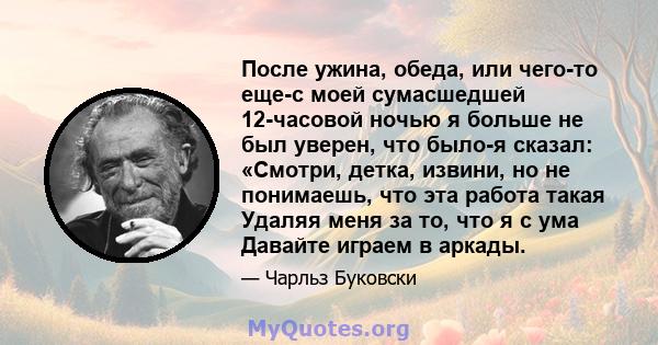 После ужина, обеда, или чего-то еще-с моей сумасшедшей 12-часовой ночью я больше не был уверен, что было-я сказал: «Смотри, детка, извини, но не понимаешь, что эта работа такая Удаляя меня за то, что я с ума Давайте