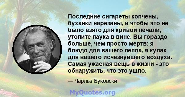 Последние сигареты копчены, буханки нарезаны, и чтобы это не было взято для кривой печали, утопите паука в вине. Вы гораздо больше, чем просто мертв: я блюдо для вашего пепла, я кулак для вашего исчезнувшего воздуха.