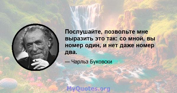 Послушайте, позвольте мне выразить это так: со мной, вы номер один, и нет даже номер два.