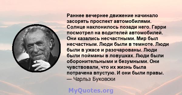 Раннее вечернее движение начинало засорять проспект автомобилями. Солнце наклонилось позади него. Гарри посмотрел на водителей автомобилей. Они казались несчастными. Мир был несчастным. Люди были в темноте. Люди были в